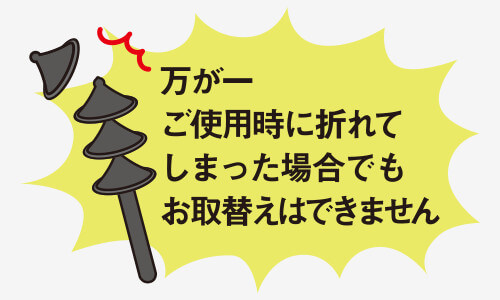 万が一ご使用時に折れてしまった場合でもお取換えはできません